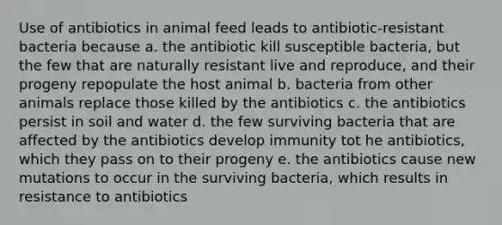 Use of antibiotics in animal feed leads to antibiotic-resistant bacteria because a. the antibiotic kill susceptible bacteria, but the few that are naturally resistant live and reproduce, and their progeny repopulate the host animal b. bacteria from other animals replace those killed by the antibiotics c. the antibiotics persist in soil and water d. the few surviving bacteria that are affected by the antibiotics develop immunity tot he antibiotics, which they pass on to their progeny e. the antibiotics cause new mutations to occur in the surviving bacteria, which results in resistance to antibiotics