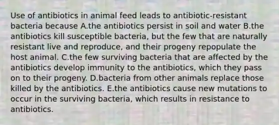 Use of antibiotics in animal feed leads to antibiotic-resistant bacteria because A.the antibiotics persist in soil and water B.the antibiotics kill susceptible bacteria, but the few that are naturally resistant live and reproduce, and their progeny repopulate the host animal. C.the few surviving bacteria that are affected by the antibiotics develop immunity to the antibiotics, which they pass on to their progeny. D.bacteria from other animals replace those killed by the antibiotics. E.the antibiotics cause new mutations to occur in the surviving bacteria, which results in resistance to antibiotics.