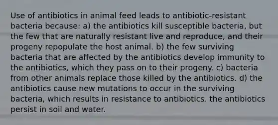 Use of antibiotics in animal feed leads to antibiotic-resistant bacteria because: a) the antibiotics kill susceptible bacteria, but the few that are naturally resistant live and reproduce, and their progeny repopulate the host animal. b) the few surviving bacteria that are affected by the antibiotics develop immunity to the antibiotics, which they pass on to their progeny. c) bacteria from other animals replace those killed by the antibiotics. d) the antibiotics cause new mutations to occur in the surviving bacteria, which results in resistance to antibiotics. the antibiotics persist in soil and water.