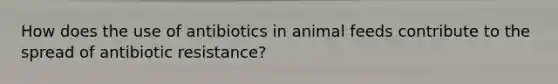 How does the use of antibiotics in animal feeds contribute to the spread of antibiotic resistance?