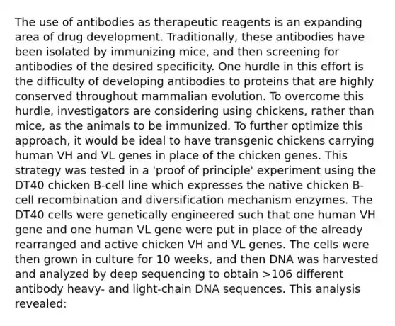 The use of antibodies as therapeutic reagents is an expanding area of drug development. Traditionally, these antibodies have been isolated by immunizing mice, and then screening for antibodies of the desired specificity. One hurdle in this effort is the difficulty of developing antibodies to proteins that are highly conserved throughout mammalian evolution. To overcome this hurdle, investigators are considering using chickens, rather than mice, as the animals to be immunized. To further optimize this approach, it would be ideal to have transgenic chickens carrying human VH and VL genes in place of the chicken genes. This strategy was tested in a 'proof of principle' experiment using the DT40 chicken B-cell line which expresses the native chicken B-cell recombination and diversification mechanism enzymes. The DT40 cells were genetically engineered such that one human VH gene and one human VL gene were put in place of the already rearranged and active chicken VH and VL genes. The cells were then grown in culture for 10 weeks, and then DNA was harvested and analyzed by deep sequencing to obtain >106 different antibody heavy- and light-chain DNA sequences. This analysis revealed: