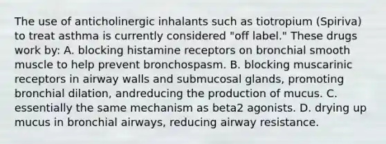 The use of anticholinergic inhalants such as tiotropium (Spiriva) to treat asthma is currently considered "off label." These drugs work by: A. blocking histamine receptors on bronchial smooth muscle to help prevent bronchospasm. B. blocking muscarinic receptors in airway walls and submucosal glands, promoting bronchial dilation, andreducing the production of mucus. C. essentially the same mechanism as beta2 agonists. D. drying up mucus in bronchial airways, reducing airway resistance.