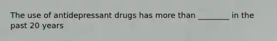 The use of antidepressant drugs has more than ________ in the past 20 years