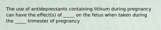 The use of antidepressants containing lithium during pregnancy can have the effect(s) of _____ on the fetus when taken during the _____ trimester of pregnancy