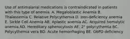 Use of antimalarial medications is contraindicated in patients with this type of anemia. A. Megaloblastic Anemia B. Thalassemia C. Relative Polycythemia D. Iron-deficiency anemia E. Sickle Cell Anemia AB. Aplastic anemia AC. Acquired hemolytic anemia AD. Hereditary spherocytosis AE. 2° polycythemia BC. Polycythemia vera BD. Acute hemorrhaging BE. G6PD deficiency