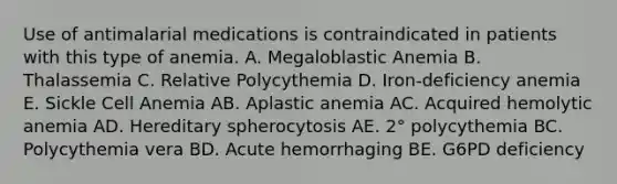 Use of antimalarial medications is contraindicated in patients with this type of anemia. A. Megaloblastic Anemia B. Thalassemia C. Relative Polycythemia D. Iron-deficiency anemia E. Sickle Cell Anemia AB. Aplastic anemia AC. Acquired hemolytic anemia AD. Hereditary spherocytosis AE. 2° polycythemia BC. Polycythemia vera BD. Acute hemorrhaging BE. G6PD deficiency