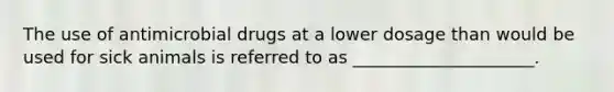 The use of antimicrobial drugs at a lower dosage than would be used for sick animals is referred to as _____________________.