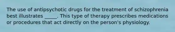 The use of antipsychotic drugs for the treatment of schizophrenia best illustrates _____. This type of therapy prescribes medications or procedures that act directly on the person's physiology.