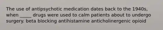 The use of antipsychotic medication dates back to the 1940s, when _____ drugs were used to calm patients about to undergo surgery. beta blocking antihistamine anticholinergenic opioid