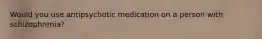 Would you use antipsychotic medication on a person with schizophrenia?