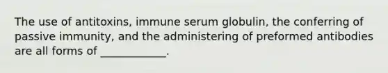 The use of antitoxins, immune serum globulin, the conferring of passive immunity, and the administering of preformed antibodies are all forms of ____________.