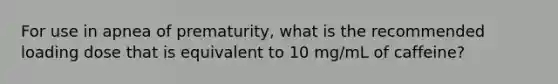 For use in apnea of prematurity, what is the recommended loading dose that is equivalent to 10 mg/mL of caffeine?