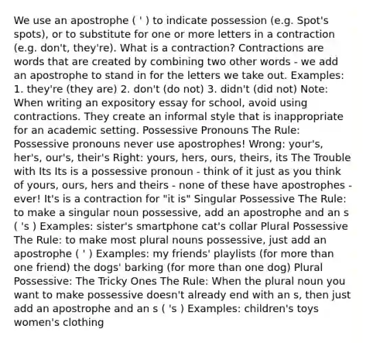 We use an apostrophe ( ' ) to indicate possession (e.g. Spot's spots), or to substitute for one or more letters in a contraction (e.g. don't, they're). What is a contraction? Contractions are words that are created by combining two other words - we add an apostrophe to stand in for the letters we take out. Examples: 1. they're (they are) 2. don't (do not) 3. didn't (did not) Note: When writing an expository essay for school, avoid using contractions. They create an informal style that is inappropriate for an academic setting. Possessive Pronouns The Rule: Possessive pronouns never use apostrophes! Wrong: your's, her's, our's, their's Right: yours, hers, ours, theirs, its The Trouble with Its Its is a possessive pronoun - think of it just as you think of yours, ours, hers and theirs - none of these have apostrophes - ever! It's is a contraction for "it is" Singular Possessive The Rule: to make a singular noun possessive, add an apostrophe and an s ( 's ) Examples: sister's smartphone cat's collar Plural Possessive The Rule: to make most plural nouns possessive, just add an apostrophe ( ' ) Examples: my friends' playlists (for more than one friend) the dogs' barking (for more than one dog) Plural Possessive: The Tricky Ones The Rule: When the plural noun you want to make possessive doesn't already end with an s, then just add an apostrophe and an s ( 's ) Examples: children's toys women's clothing