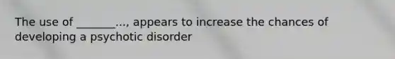 The use of _______..., appears to increase the chances of developing a psychotic disorder