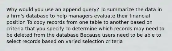 Why would you use an append query? To summarize the data in a firm's database to help managers evaluate their financial position To copy records from one table to another based on criteria that you specify To determine which records may need to be deleted from the database Because users need to be able to select records based on varied selection criteria