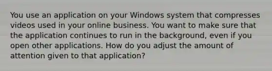 You use an application on your Windows system that compresses videos used in your online business. You want to make sure that the application continues to run in the background, even if you open other applications. How do you adjust the amount of attention given to that application?