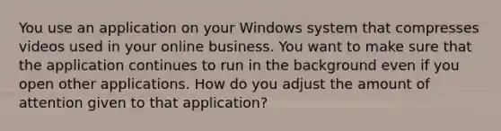 You use an application on your Windows system that compresses videos used in your online business. You want to make sure that the application continues to run in the background even if you open other applications. How do you adjust the amount of attention given to that application?