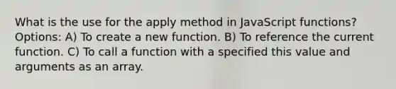 What is the use for the apply method in JavaScript functions? Options: A) To create a new function. B) To reference the current function. C) To call a function with a specified this value and arguments as an array.