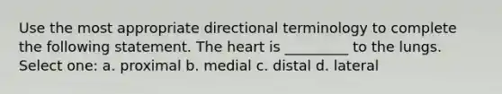 Use the most appropriate directional terminology to complete the following statement. <a href='https://www.questionai.com/knowledge/kya8ocqc6o-the-heart' class='anchor-knowledge'>the heart</a> is _________ to the lungs. Select one: a. proximal b. medial c. distal d. lateral