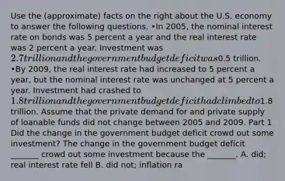 Use the​ (approximate) facts on the right about the U.S. economy to answer the following questions. •In​ 2005, the nominal interest rate on bonds was 5 percent a year and the real interest rate was 2 percent a year. Investment was​ 2.7 trillion and the government budget deficit was​0.5 trillion. ​ •By​ 2009, the real interest rate had increased to 5 percent a​ year, but the nominal interest rate was unchanged at 5 percent a year. Investment had crashed to​ 1.8 trillion and the government budget deficit had climbed to​1.8 trillion. Assume that the private demand for and private supply of loanable funds did not change between 2005 and 2009. Part 1 Did the change in the government budget deficit crowd out some​ investment? The change in the government budget deficit​ _______ crowd out some investment because the​ _______. A. ​did; real interest rate fell B. did​ not; inflation ra