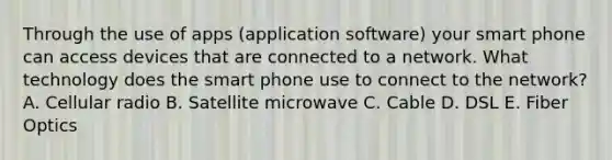 Through the use of apps (application software) your smart phone can access devices that are connected to a network. What technology does the smart phone use to connect to the network? A. Cellular radio B. Satellite microwave C. Cable D. DSL E. Fiber Optics