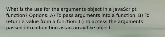 What is the use for the arguments object in a JavaScript function? Options: A) To pass arguments into a function. B) To return a value from a function. C) To access the arguments passed into a function as an array-like object.