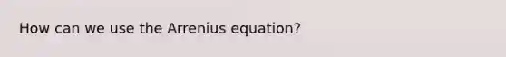 How can we use the Arrenius equation?