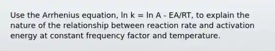 Use the Arrhenius equation, ln k = ln A - EA/RT, to explain the nature of the relationship between reaction rate and activation energy at constant frequency factor and temperature.