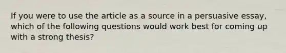 If you were to use the article as a source in a persuasive essay, which of the following questions would work best for coming up with a strong thesis?