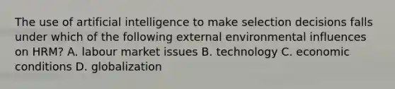 The use of artificial intelligence to make selection decisions falls under which of the following external environmental influences on HRM? A. labour market issues B. technology C. economic conditions D. globalization