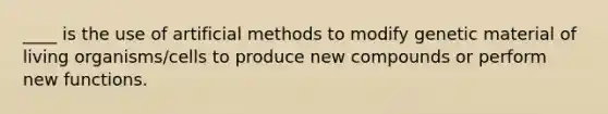 ____ is the use of artificial methods to modify genetic material of living organisms/cells to produce new compounds or perform new functions.