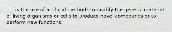 ___ is the use of artificial methods to modify the genetic material of living organisms or cells to produce novel compounds or to perform new functions.