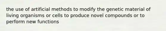 the use of artificial methods to modify the genetic material of living organisms or cells to produce novel compounds or to perform new functions