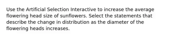 Use the Artificial Selection Interactive to increase the average flowering head size of sunflowers. Select the statements that describe the change in distribution as the diameter of the flowering heads increases.