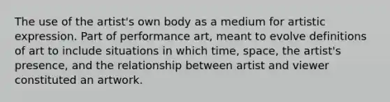 The use of the artist's own body as a medium for artistic expression. Part of performance art, meant to evolve definitions of art to include situations in which time, space, the artist's presence, and the relationship between artist and viewer constituted an artwork.