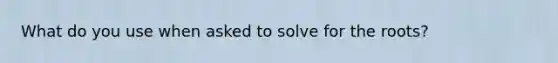 What do you use when asked to solve for the roots?