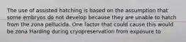 The use of assisted hatching is based on the assumption that some embryos do not develop because they are unable to hatch from the zona pellucida. One factor that could cause this would be zona Harding during cryopreservation from exposure to