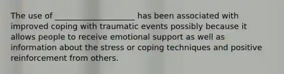 The use of ____________________ has been associated with improved coping with traumatic events possibly because it allows people to receive emotional support as well as information about the stress or coping techniques and positive reinforcement from others.