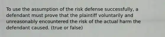 To use the assumption of the risk defense successfully, a defendant must prove that the plaintiff voluntarily and unreasonably encountered the risk of the actual harm the defendant caused. (true or false)