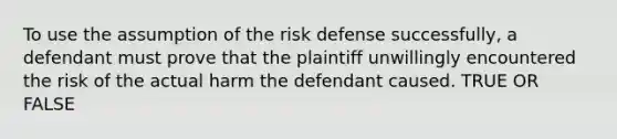 To use the assumption of the risk defense successfully, a defendant must prove that the plaintiff unwillingly encountered the risk of the actual harm the defendant caused. TRUE OR FALSE