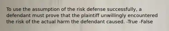 To use the assumption of the risk defense successfully, a defendant must prove that the plaintiff unwillingly encountered the risk of the actual harm the defendant caused. -True -False