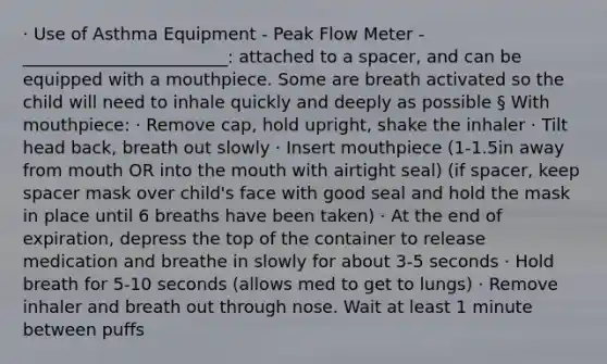 · Use of Asthma Equipment - Peak Flow Meter - ________________________: attached to a spacer, and can be equipped with a mouthpiece. Some are breath activated so the child will need to inhale quickly and deeply as possible § With mouthpiece: · Remove cap, hold upright, shake the inhaler · Tilt head back, breath out slowly · Insert mouthpiece (1-1.5in away from mouth OR into the mouth with airtight seal) (if spacer, keep spacer mask over child's face with good seal and hold the mask in place until 6 breaths have been taken) · At the end of expiration, depress the top of the container to release medication and breathe in slowly for about 3-5 seconds · Hold breath for 5-10 seconds (allows med to get to lungs) · Remove inhaler and breath out through nose. Wait at least 1 minute between puffs