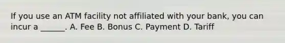 If you use an ATM facility not affiliated with your bank, you can incur a ______. A. Fee B. Bonus C. Payment D. Tariff