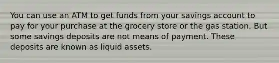 You can use an ATM to get funds from your savings account to pay for your purchase at the grocery store or the gas station. But some savings deposits are not means of payment. These deposits are known as liquid assets.