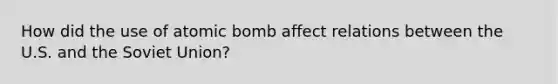 How did the use of atomic bomb affect relations between the U.S. and the Soviet Union?