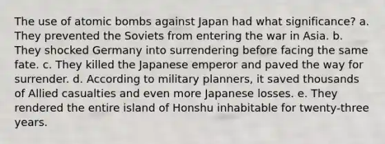 The use of atomic bombs against Japan had what significance? a. They prevented the Soviets from entering the war in Asia. b. They shocked Germany into surrendering before facing the same fate. c. They killed the Japanese emperor and paved the way for surrender. d. According to military planners, it saved thousands of Allied casualties and even more Japanese losses. e. They rendered the entire island of Honshu inhabitable for twenty-three years.