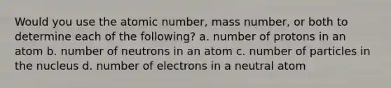 Would you use the atomic number, mass number, or both to determine each of the following? a. number of protons in an atom b. number of neutrons in an atom c. number of particles in the nucleus d. number of electrons in a neutral atom