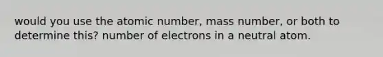 would you use the atomic number, mass number, or both to determine this? number of electrons in a neutral atom.