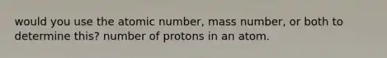 would you use the atomic number, mass number, or both to determine this? number of protons in an atom.