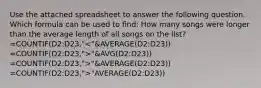 Use the attached spreadsheet to answer the following question. Which formula can be used to find: How many songs were longer than the average length of all songs on the list? =COUNTIF(D2:D23," "&AVG(D2:D23)) =COUNTIF(D2:D23,">"&AVERAGE(D2:D23)) =COUNTIF(D2:D23,">"AVERAGE(D2:D23))